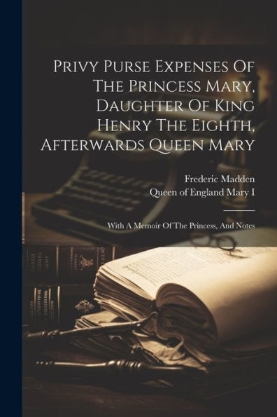 Privy Purse Expenses Of The Princess Mary, Daughter Of King Henry The Eighth, Afterwards Queen Mary: With A Memoir Of The Princess, And Notes