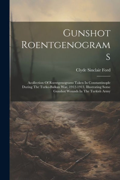 Gunshot Roentgenograms: Acollection Of Roentgenograms Taken In Constantinople During The Turko-Balkan War, 1912-1913, Illustrating Some Gunshot Wounds In The Turkish Army
