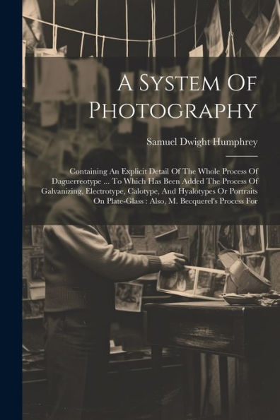 A System Of Photography: Containing An Explicit Detail Of The Whole Process Of Daguerreotype ... To Which Has Been Added The Process Of Galvanizing, ... Plate-Glass: Also, M. Becquerel's Process For