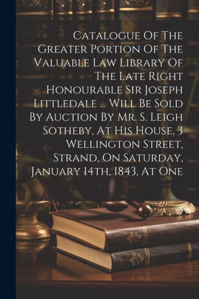Catalogue Of The Greater Portion Of The Valuable Law Library Of The Late Right Honourable Sir Joseph Littledale ... Will Be Sold By Auction By Mr. S. ... On Saturday, January 14Th, 1843, At One