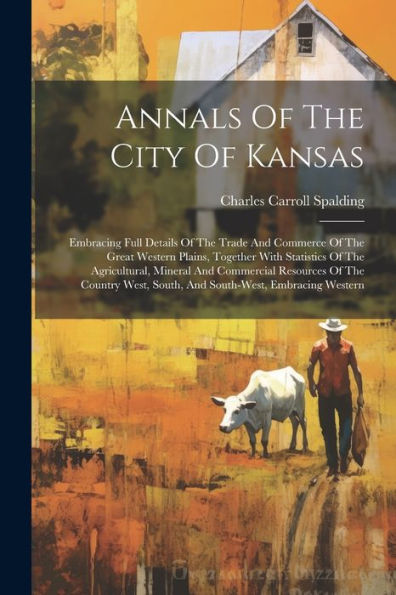 Annals Of The City Of Kansas: Embracing Full Details Of The Trade And Commerce Of The Great Western Plains, Together With Statistics Of The ... South, And South-West, Embracing Western