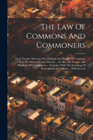 The Law Of Commons And Commoners: Or A Treatise Shewing The Original And Nature Of Common, And The Several Kinds Thereof ... As Also The Powers And ... Of Prescriptions In General ... With Several