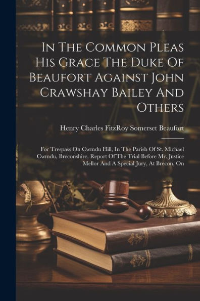In The Common Pleas His Grace The Duke Of Beaufort Against John Crawshay Bailey And Others: For Trespass On Cwmdu Hill, In The Parish Of St. Michael ... Mellor And A Special Jury, At Brecon, On