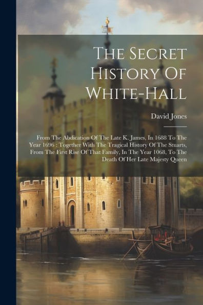 The Secret History Of White-Hall: From The Abdication Of The Late K. James, In 1688 To The Year 1696: Together With The Tragical History Of The ... 1068, To The Death Of Her Late Majesty Queen