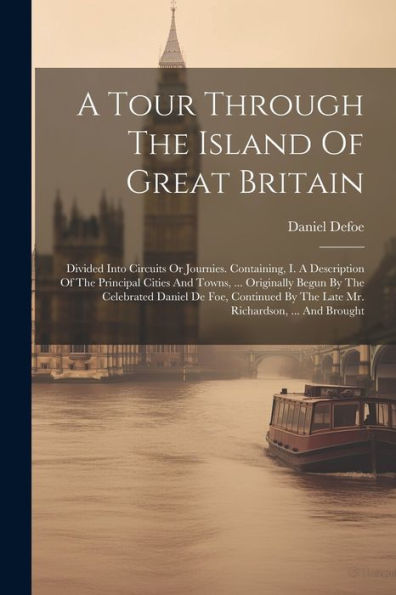 A Tour Through The Island Of Great Britain: Divided Into Circuits Or Journies. Containing, I. A Description Of The Principal Cities And Towns, ... ... By The Late Mr. Richardson, ... And Brought