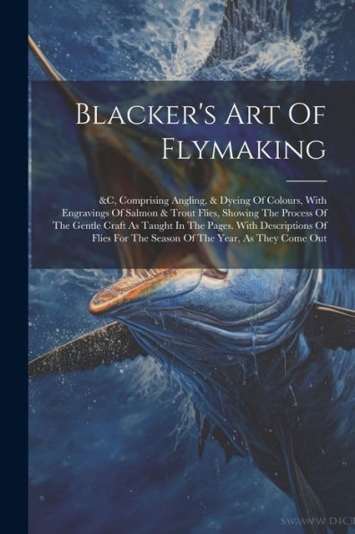 Blacker's Art Of Flymaking: &C, Comprising Angling, & Dyeing Of Colours, With Engravings Of Salmon & Trout Flies, Showing The Process Of The Gentle ... For The Season Of The Year, As They Come Out