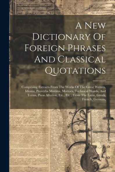 A New Dictionary Of Foreign Phrases And Classical Quotations: Comprising Extracts From The Works Of The Great Writers, Idioms, Proverbs Maxims, ... Etc., From The Latin, Greek, French, German,