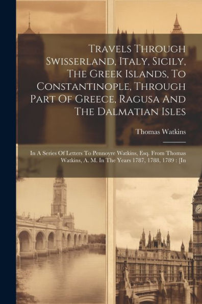Travels Through Swisserland, Italy, Sicily, The Greek Islands, To Constantinople, Through Part Of Greece, Ragusa And The Dalmatian Isles: In A Series ... A. M. In The Years 1787, 1788, 1789: [In