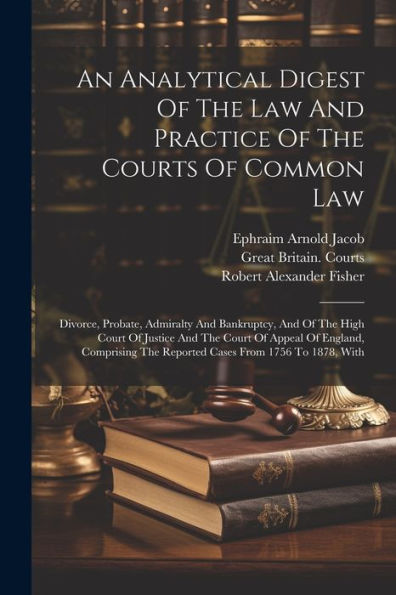 An Analytical Digest Of The Law And Practice Of The Courts Of Common Law: Divorce, Probate, Admiralty And Bankruptcy, And Of The High Court Of Justice ... The Reported Cases From 1756 To 1878, With