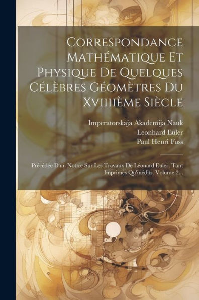 Correspondance Mathématique Et Physique De Quelques Célèbres Géomètres Du Xviiiième Siècle: Précédée D'Un Notice Sur Les Travaux De Léonard Euler, Tant Imprimés Qu'Inédits, Volume 2... (Latin Edition)