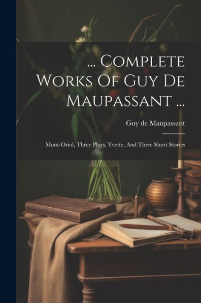 ... Complete Works Of Guy De Maupassant ...: Mont-Oriol, Three Plays, Yvette, And Three Short Stories