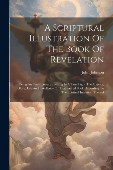 A Scriptural Illustration Of The Book Of Revelation: Being An Essay Towards Setting In A True Light The Majesty, Glory, Life And Excellency Of That ... According To The Spiritual Intention Thereof