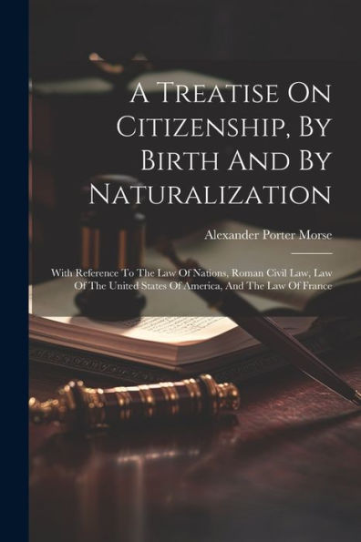 A Treatise On Citizenship, By Birth And By Naturalization: With Reference To The Law Of Nations, Roman Civil Law, Law Of The United States Of America, And The Law Of France