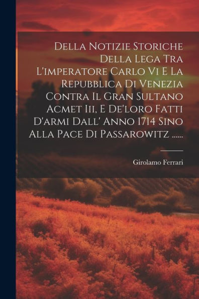 Della Notizie Storiche Della Lega Tra L'Imperatore Carlo Vi E La Repubblica Di Venezia Contra Il Gran Sultano Acmet Iii, E De'Loro Fatti D'Armi Dall' ... Pace Di Passarowitz ...... (Italian Edition)