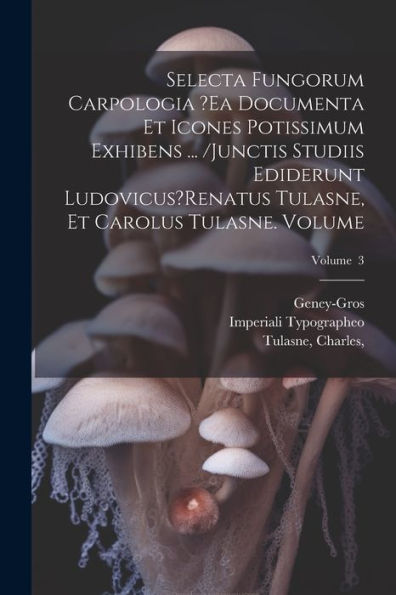 Selecta Fungorum Carpologia ?Ea Documenta Et Icones Potissimum Exhibens ... /Junctis Studiis Ediderunt Ludovicus?Renatus Tulasne, Et Carolus Tulasne. Volume; Volume 3 (Latin Edition)