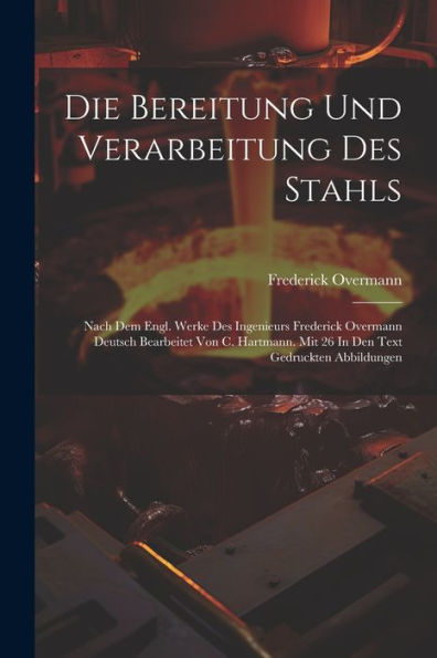 Die Bereitung Und Verarbeitung Des Stahls: Nach Dem Engl. Werke Des Ingenieurs Frederick Overmann Deutsch Bearbeitet Von C. Hartmann. Mit 26 In Den Text Gedruckten Abbildungen