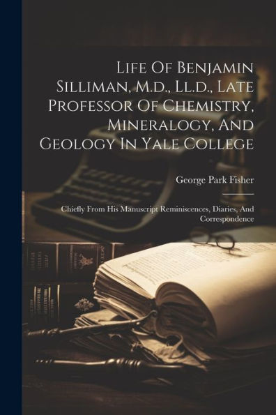 Life Of Benjamin Silliman, M.D., Ll.D., Late Professor Of Chemistry, Mineralogy, And Geology In Yale College: Chiefly From His Manuscript Reminiscences, Diaries, And Correspondence