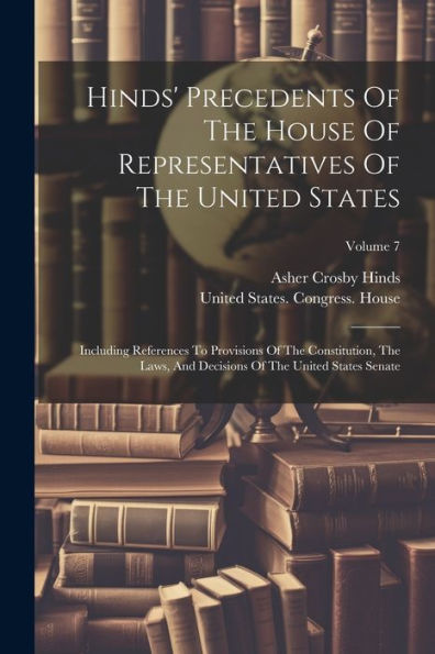 Hinds' Precedents Of The House Of Representatives Of The United States: Including References To Provisions Of The Constitution, The Laws, And Decisions Of The United States Senate; Volume 7 - 9781021583482