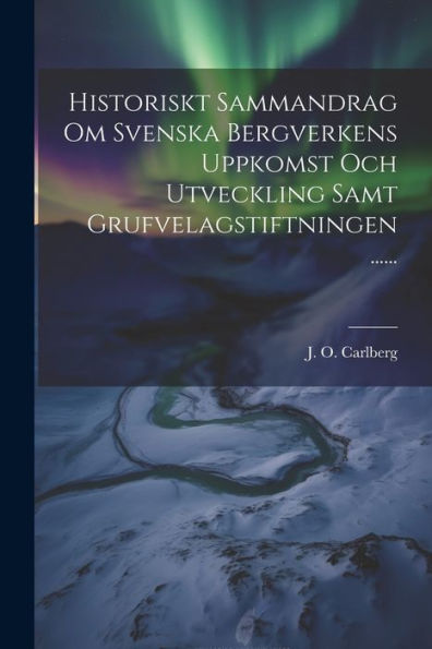 Historiskt Sammandrag Om Svenska Bergverkens Uppkomst Och Utveckling Samt Grufvelagstiftningen ...... (Swedish Edition)