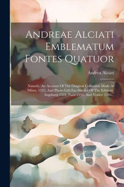 Andreae Alciati Emblematum Fontes Quatuor: Namely, An Account Of The Original Collection Made At Milan, 1522, And Photo-Lith Fac-Similes Of The ... 1534, And Venice 1546... (Latin Edition)
