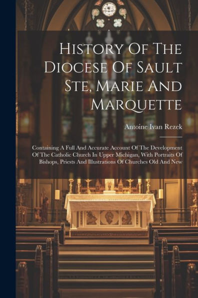 History Of The Diocese Of Sault Ste, Marie And Marquette: Containing A Full And Accurate Account Of The Development Of The Catholic Church In Upper ... And Illustrations Of Churches Old And New