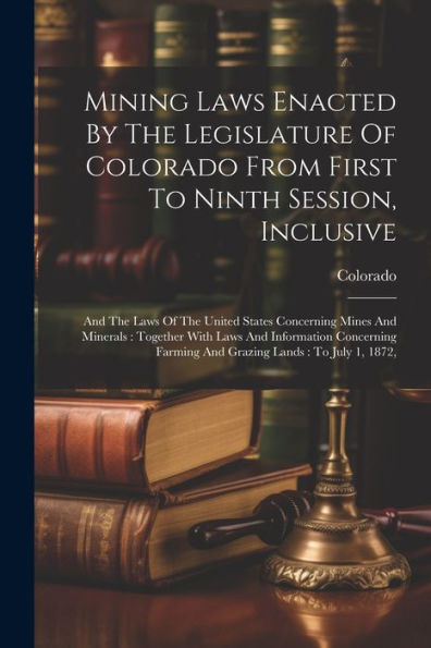 Mining Laws Enacted By The Legislature Of Colorado From First To Ninth Session, Inclusive: And The Laws Of The United States Concerning Mines And ... Farming And Grazing Lands: To July 1, 1872,