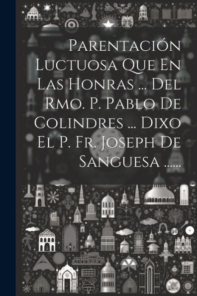 Parentación Luctuosa Que En Las Honras ... Del Rmo. P. Pablo De Colindres ... Dixo El P. Fr. Joseph De Sanguesa ...... (Spanish Edition)