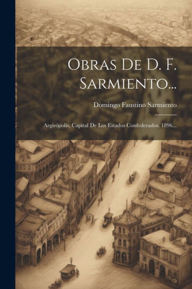 Obras De D. F. Sarmiento...: Argirópolis, Capital De Los Estados Confederados. 1896... (Spanish Edition)