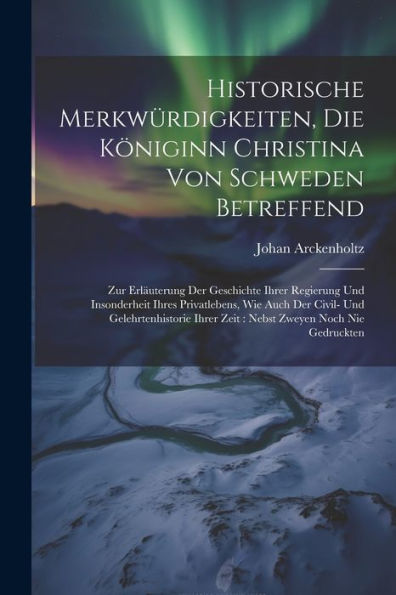 Historische Merkwürdigkeiten, Die Königinn Christina Von Schweden Betreffend: Zur Erläuterung Der Geschichte Ihrer Regierung Und Insonderheit Ihres ... Ihrer Zeit: Nebst Zweyen Noch Nie Gedruckten