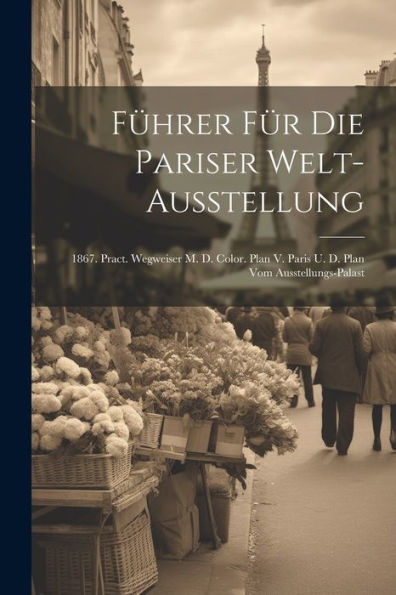 Führer Für Die Pariser Welt-Ausstellung: 1867. Pract. Wegweiser M. D. Color. Plan V. Paris U. D. Plan Vom Ausstellungs-Palast