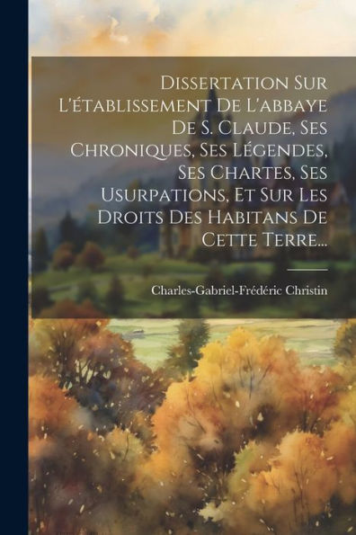 Dissertation Sur L'Établissement De L'Abbaye De S. Claude, Ses Chroniques, Ses Légendes, Ses Chartes, Ses Usurpations, Et Sur Les Droits Des Habitans De Cette Terre... (French Edition)