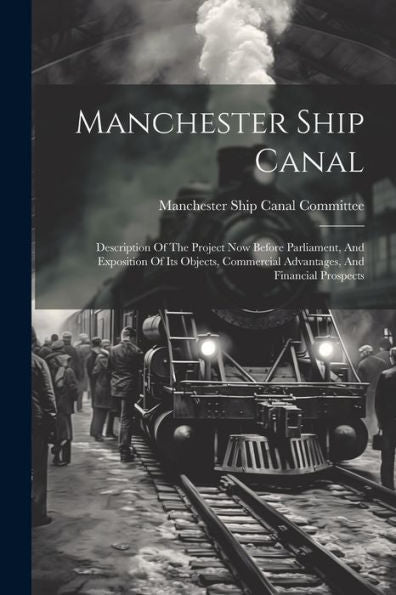 Manchester Ship Canal: Description Of The Project Now Before Parliament, And Exposition Of Its Objects, Commercial Advantages, And Financial Prospects