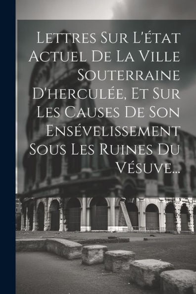 Lettres Sur L'État Actuel De La Ville Souterraine D'Herculée, Et Sur Les Causes De Son Ensévelissement Sous Les Ruines Du Vésuve... (French Edition)