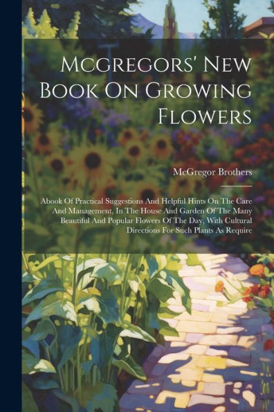 Mcgregors' New Book On Growing Flowers: Abook Of Practical Suggestions And Helpful Hints On The Care And Management, In The House And Garden Of The ... Directions For Such Plants As Require