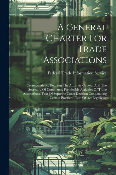 A General Charter For Trade Associations: Correspondence Between The Attorney General And The Secretary Of Commerce. Permissible Activities Of Trade ... Certain Practices. Text Of Act Legalizing
