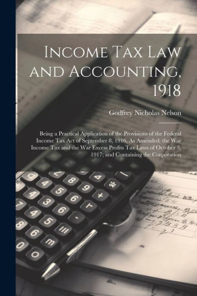 Income Tax Law And Accounting, 1918: Being A Practical Application Of The Provisions Of The Federal Income Tax Act Of September 8, 1916, As Amended; ... 3, 1917; And Containing The Corporation