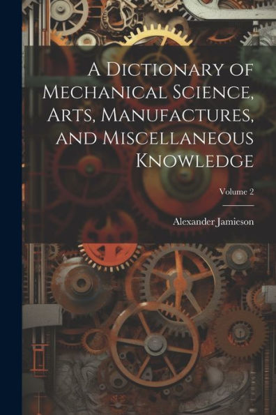A Dictionary Of Mechanical Science, Arts, Manufactures, And Miscellaneous Knowledge; Volume 2