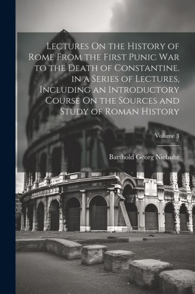 Lectures On The History Of Rome From The First Punic War To The Death Of Constantine. In A Series Of Lectures, Including An Introductory Course On The Sources And Study Of Roman History; Volume 3