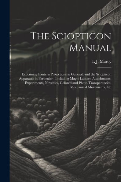 The Sciopticon Manual: Explaining Lantern Projections In General, And The Sciopticon Apparatus In Particular: Including Magic Lantern Attachments, ... Mechanical Movements, Etc
