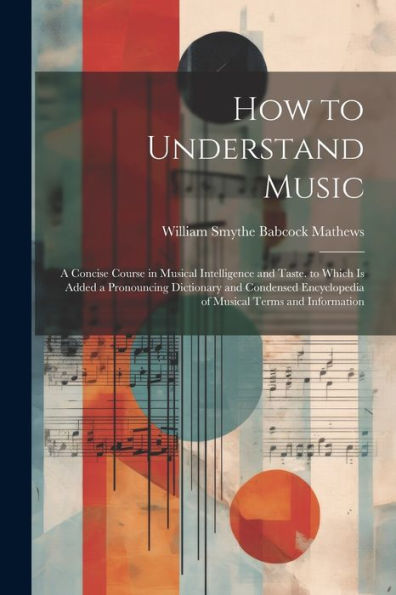 How To Understand Music: A Concise Course In Musical Intelligence And Taste. To Which Is Added A Pronouncing Dictionary And Condensed Encyclopedia Of Musical Terms And Information