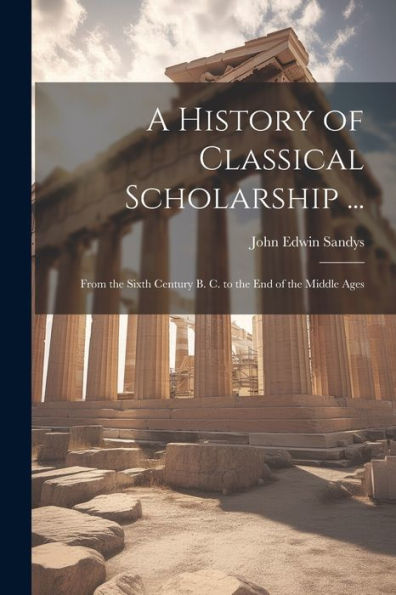 A History Of Classical Scholarship ...: From The Sixth Century B. C. To The End Of The Middle Ages