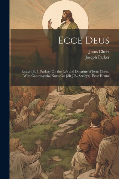 Ecce Deus: Essays [By J. Parker] On The Life And Doctrine Of Jesus Christ; With Controversial Notes On [Sir J.R. Seeley's] 'Ecce Homo'