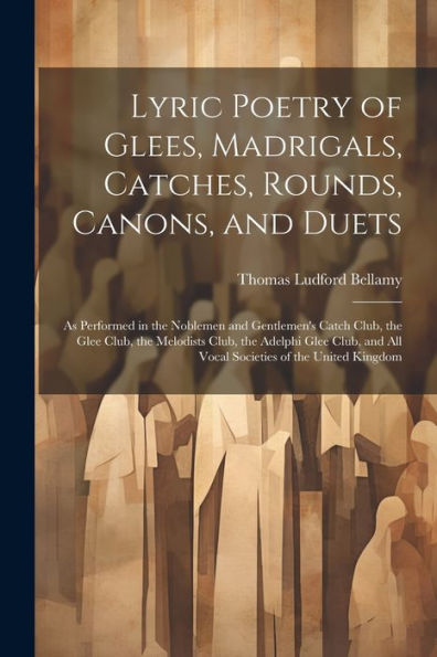 Lyric Poetry Of Glees, Madrigals, Catches, Rounds, Canons, And Duets: As Performed In The Noblemen And Gentlemen's Catch Club, The Glee Club, The ... And All Vocal Societies Of The United Kingdom