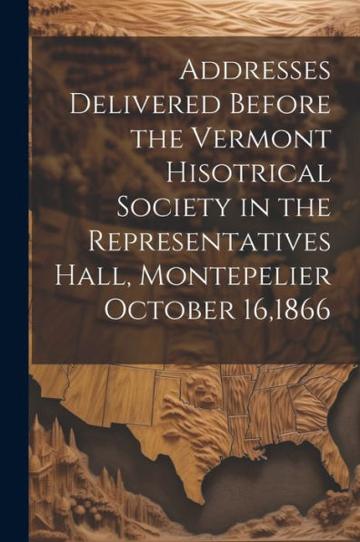 Addresses Delivered Before The Vermont Hisotrical Society In The Representatives Hall, Montepelier October 16,1866