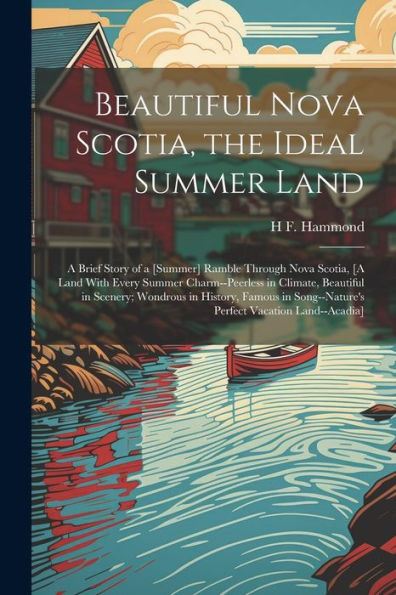 Beautiful Nova Scotia, The Ideal Summer Land: A Brief Story Of A [Summer] Ramble Through Nova Scotia, [A Land With Every Summer Charm--Peerless In ... Song--Nature's Perfect Vacation Land--Acadia]