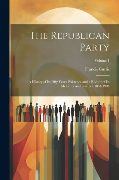 The Republican Party: A History Of Its Fifty Years' Existence And A Record Of Its Measures And Leaders, 1854-1904; Volume 1