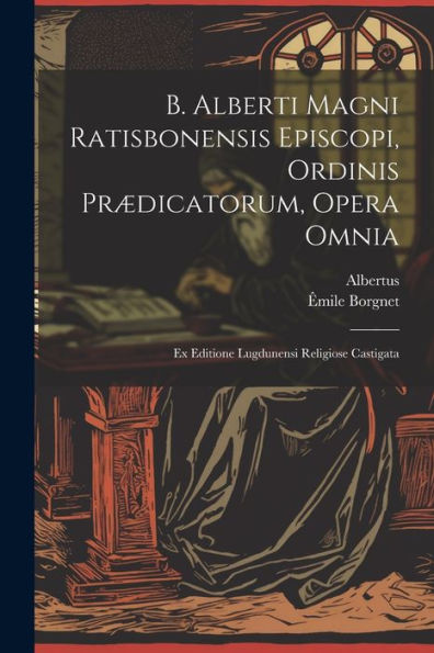 B. Alberti Magni Ratisbonensis Episcopi, Ordinis Prædicatorum, Opera Omnia: Ex Editione Lugdunensi Religiose Castigata (Latin Edition)