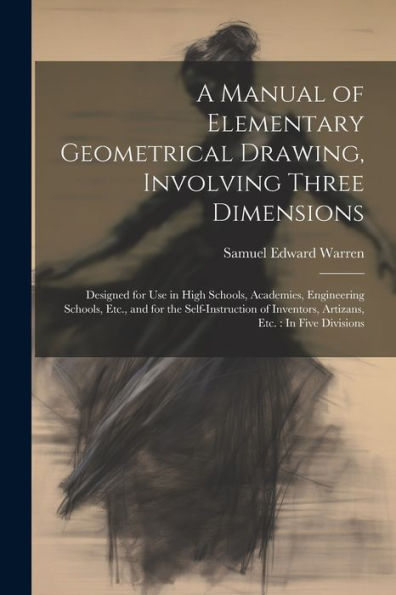 A Manual Of Elementary Geometrical Drawing, Involving Three Dimensions: Designed For Use In High Schools, Academies, Engineering Schools, Etc., And ... Inventors, Artizans, Etc.: In Five Divisions
