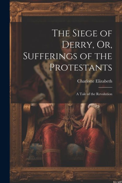 The Siege Of Derry, Or, Sufferings Of The Protestants: A Tale Of The Revolution