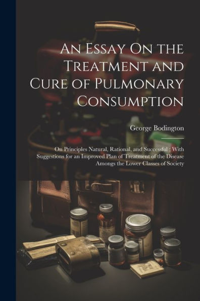 An Essay On The Treatment And Cure Of Pulmonary Consumption: On Principles Natural, Rational, And Successful; With Suggestions For An Improved Plan Of ... Disease Amongs The Lower Classes Of Society